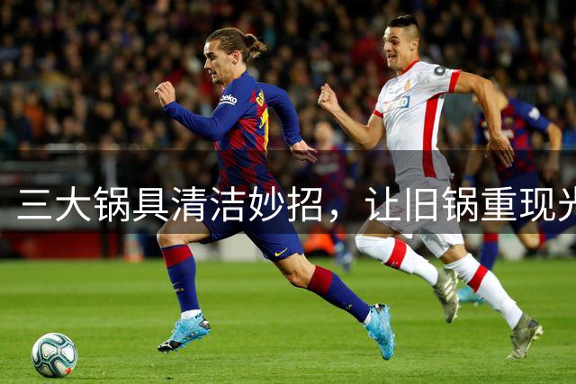 三大锅具清洁妙招，让旧锅重现光彩