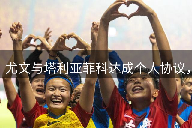 尤文与塔利亚菲科达成个人协议，卡瓦尔转会成关键